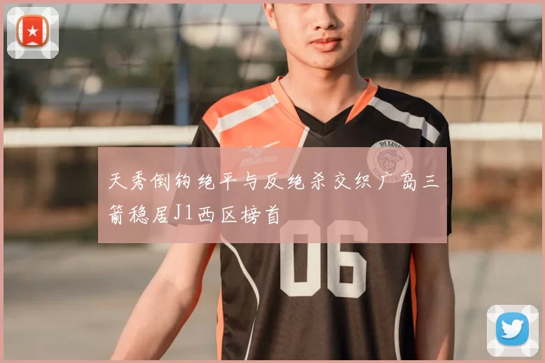 天秀倒钩绝平与反绝杀交织广岛三箭稳居J1西区榜首