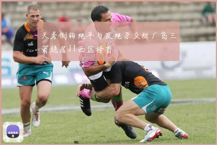 天秀倒钩绝平与反绝杀交织广岛三箭稳居J1西区榜首