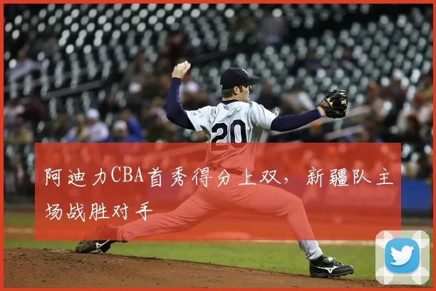 阿迪力CBA首秀得分上双,新疆队主场战胜对手