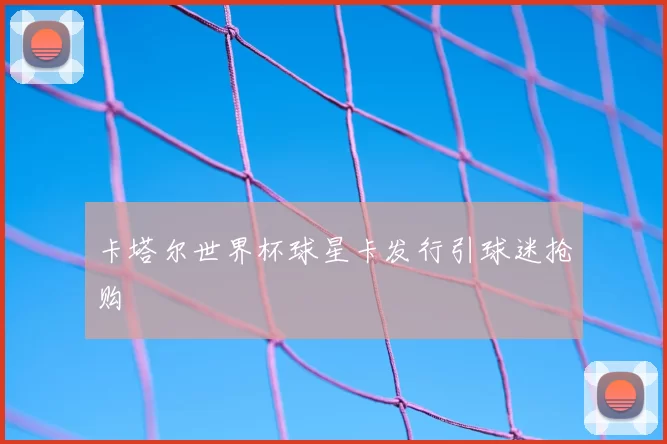 卡塔尔世界杯球星卡发行引球迷抢购