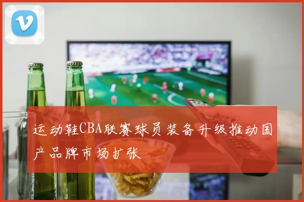 运动鞋CBA联赛球员装备升级推动国产品牌市场扩张