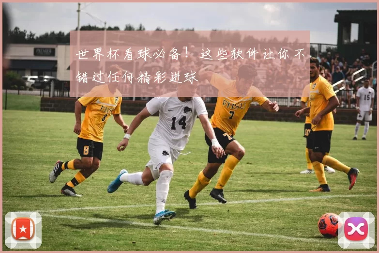 世界杯看球必备！这些软件让你不错过任何精彩进球