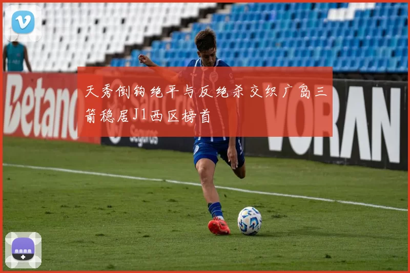 天秀倒钩绝平与反绝杀交织广岛三箭稳居J1西区榜首