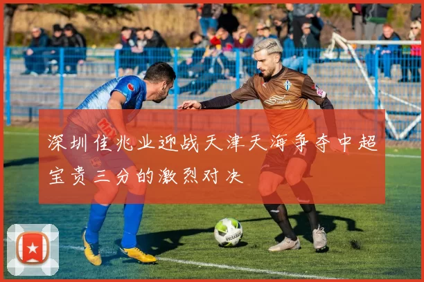 深圳佳兆业迎战天津天海争夺中超宝贵三分的激烈对决