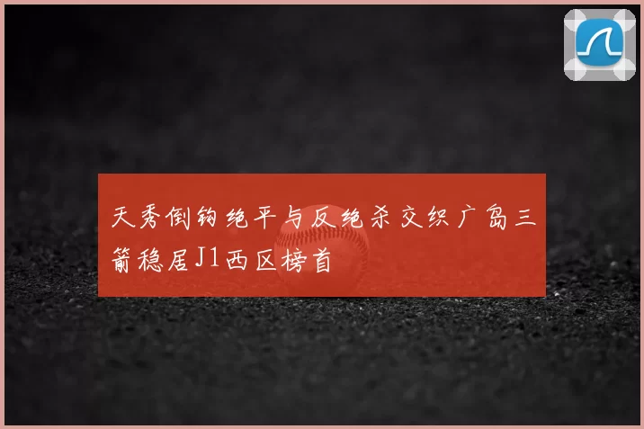 天秀倒钩绝平与反绝杀交织广岛三箭稳居J1西区榜首