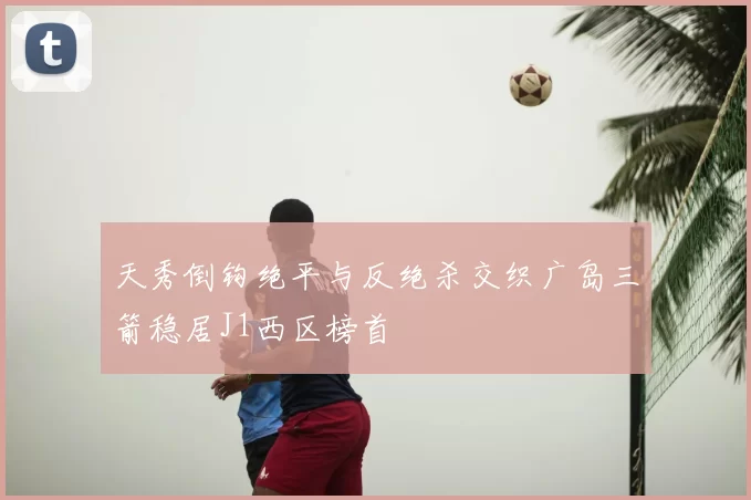天秀倒钩绝平与反绝杀交织广岛三箭稳居J1西区榜首