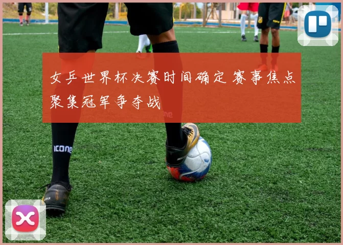 女乒世界杯决赛时间确定 赛事焦点聚集冠军争夺战