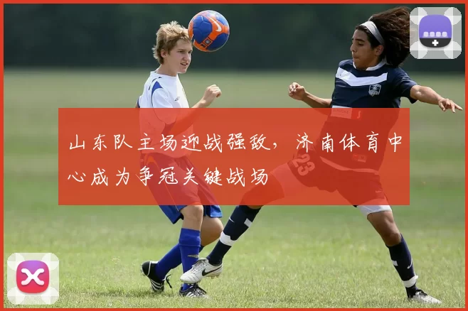 山东队主场迎战强敌，济南体育中心成为争冠关键战场