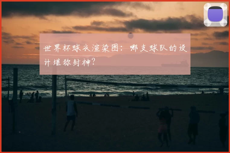 世界杯球衣渲染图：哪支球队的设计堪称封神？