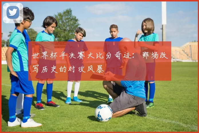 世界杯半决赛大比分奇迹：那场改写历史的对攻风暴