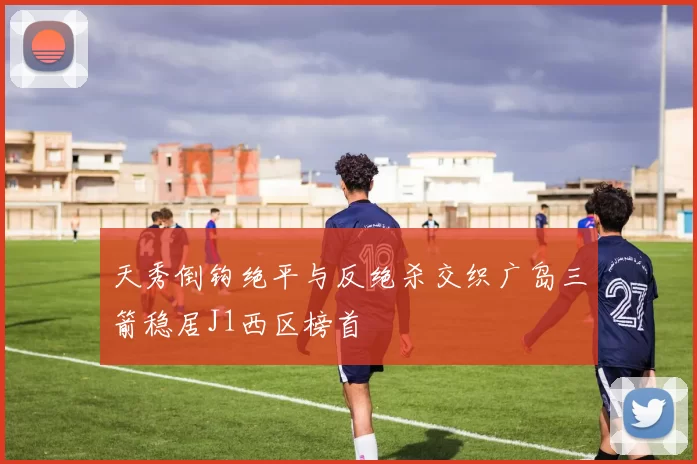 天秀倒钩绝平与反绝杀交织广岛三箭稳居J1西区榜首