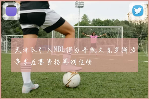 天津队引入NBL得分手凯文克罗斯力争季后赛资格再创佳绩