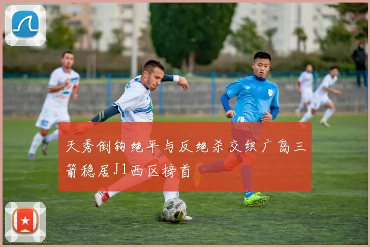 天秀倒钩绝平与反绝杀交织广岛三箭稳居J1西区榜首