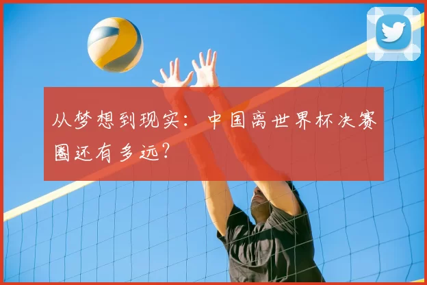 从梦想到现实:中国离世界杯决赛圈还有多远?