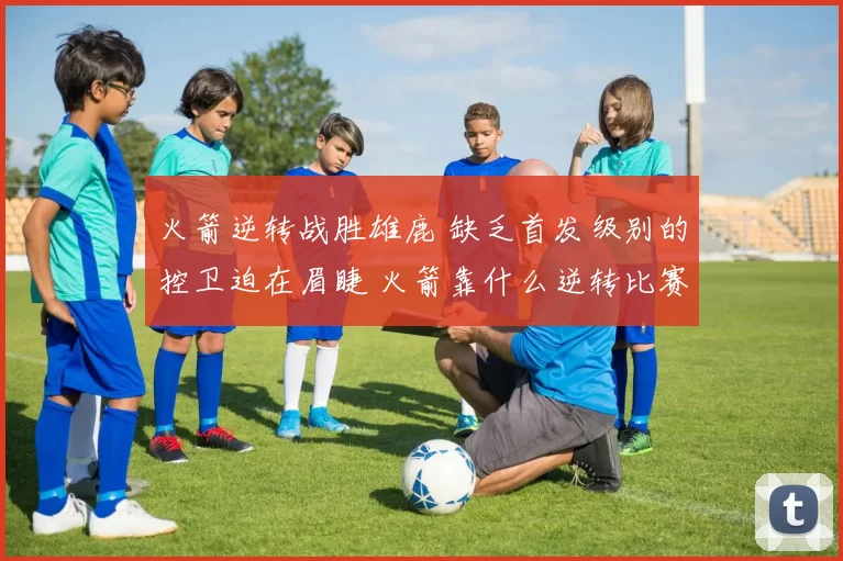 火箭逆转战胜雄鹿 缺乏首发级别的控卫迫在眉睫 火箭靠什么逆转比赛