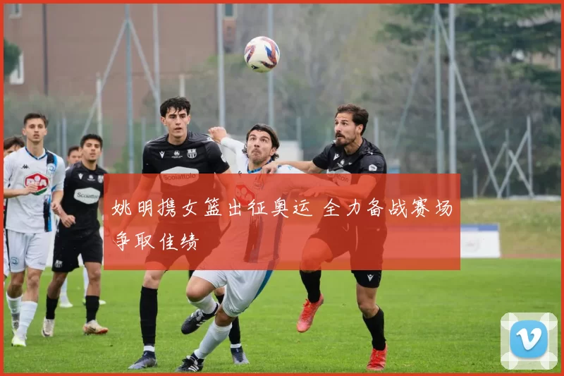 姚明携女篮出征奥运 全力备战赛场争取佳绩