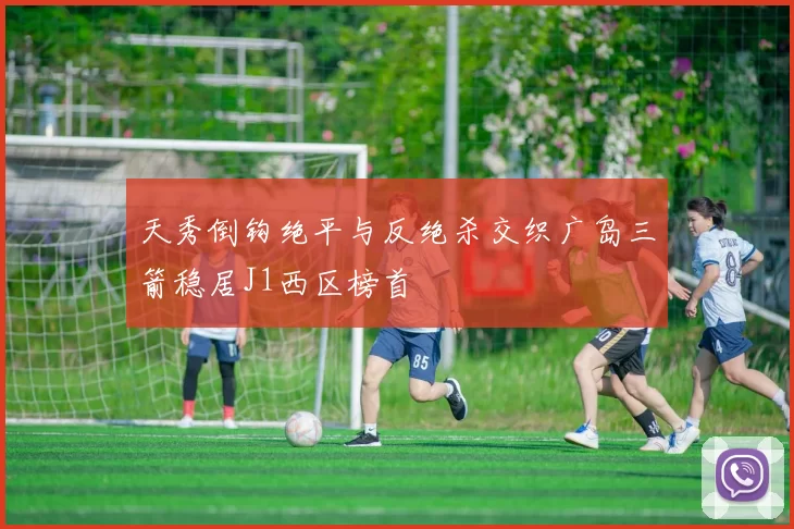 天秀倒钩绝平与反绝杀交织广岛三箭稳居J1西区榜首