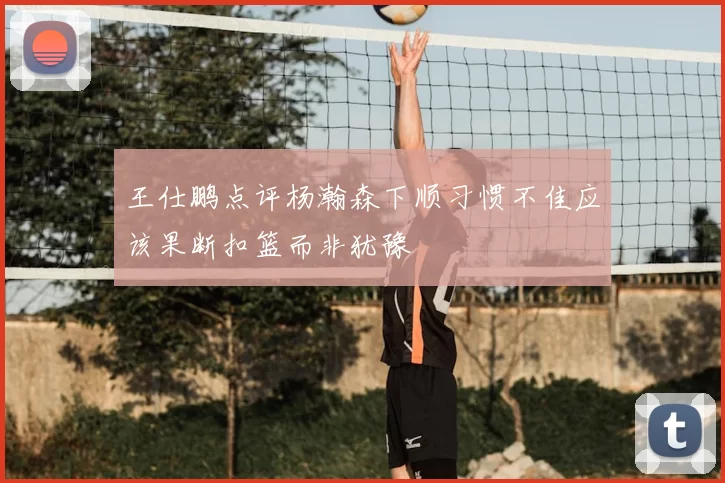 王仕鹏点评杨瀚森下顺习惯不佳应该果断扣篮而非犹豫