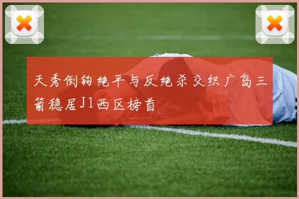 天秀倒钩绝平与反绝杀交织广岛三箭稳居J1西区榜首
