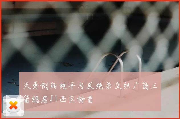 天秀倒钩绝平与反绝杀交织广岛三箭稳居J1西区榜首