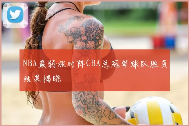 NBA最弱旅对阵CBA总冠军球队胜负结果揭晓