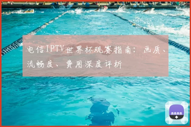 电信IPTV世界杯观赛指南:画质、流畅度、费用深度评析