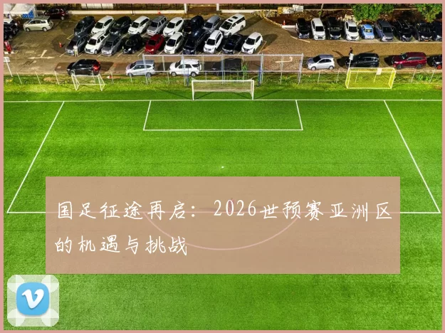 国足征途再启:2026世预赛亚洲区的机遇与挑战