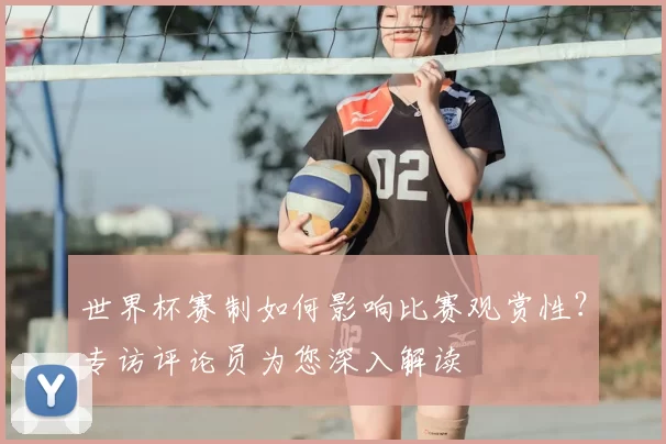 世界杯赛制如何影响比赛观赏性？专访评论员为您深入解读