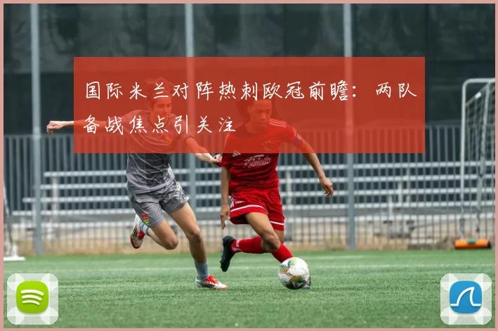 国际米兰对阵热刺欧冠前瞻：两队备战焦点引关注