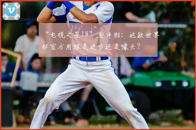 “电视之星18”全评测：这款世界杯官方用球是进步还是噱头？