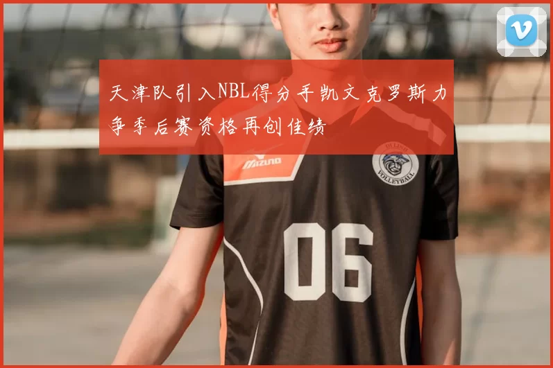天津队引入NBL得分手凯文克罗斯力争季后赛资格再创佳绩