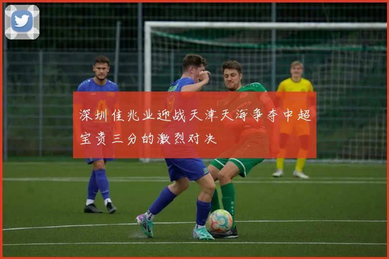 深圳佳兆业迎战天津天海争夺中超宝贵三分的激烈对决