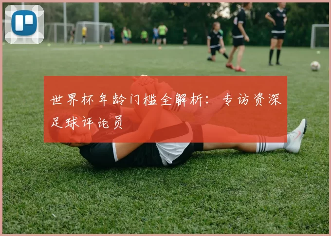 世界杯年龄门槛全解析:专访资深足球评论员