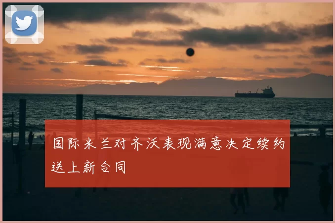 国际米兰对齐沃表现满意决定续约送上新合同