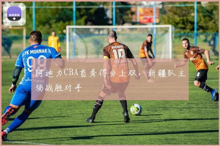 阿迪力CBA首秀得分上双,新疆队主场战胜对手