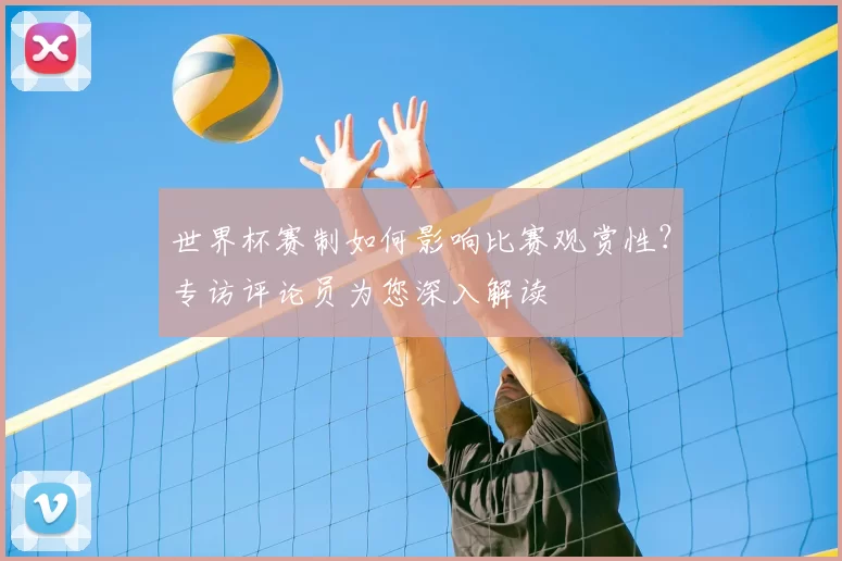 世界杯赛制如何影响比赛观赏性?专访评论员为您深入解读