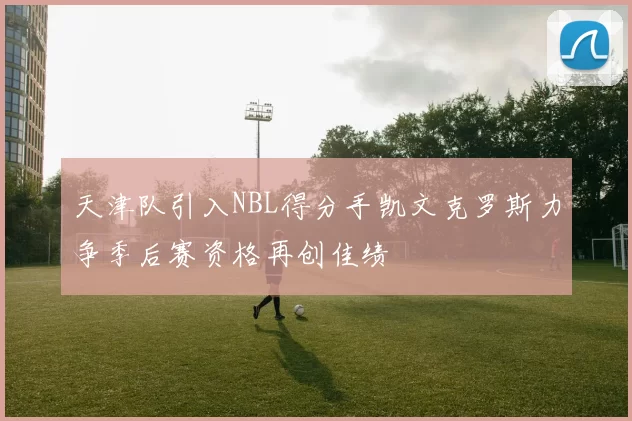 天津队引入NBL得分手凯文克罗斯力争季后赛资格再创佳绩