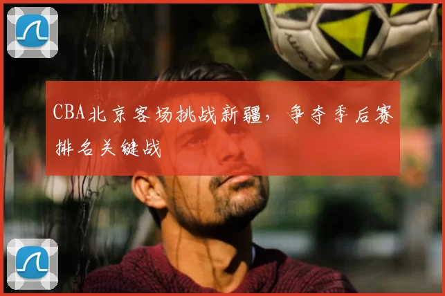 CBA北京客场挑战新疆，争夺季后赛排名关键战