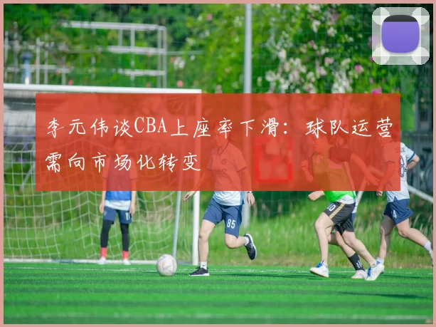 李元伟谈CBA上座率下滑:球队运营需向市场化转变