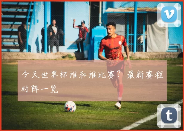 今天世界杯谁和谁比赛?最新赛程对阵一览