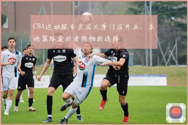 CBA运动服专卖店太原门店开业，本地篮球爱好者购物新选择