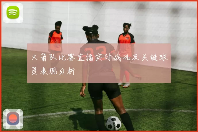 火箭队比赛直播实时战况及关键球员表现分析