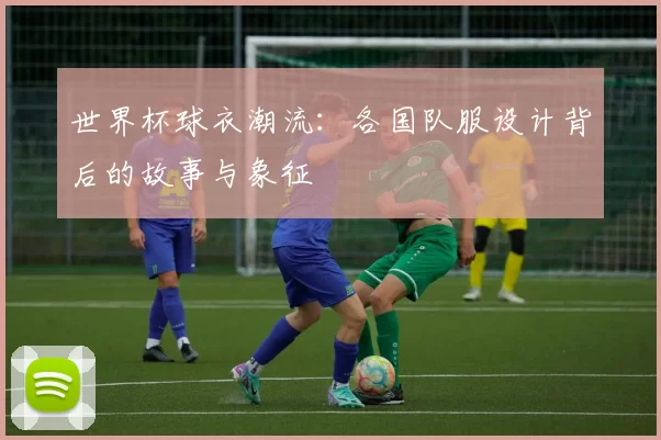世界杯球衣潮流：各国队服设计背后的故事与象征