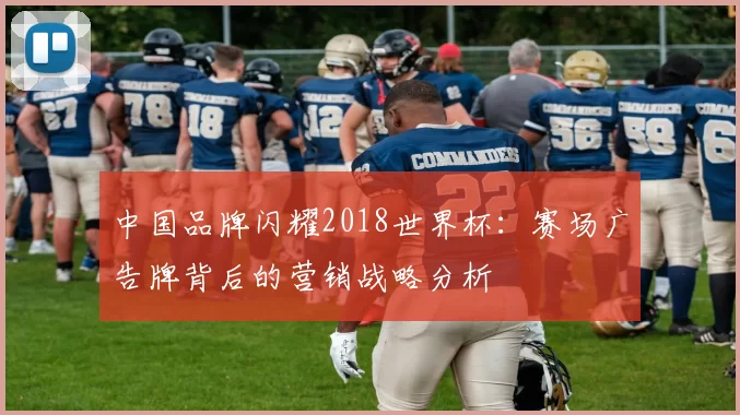 中国品牌闪耀2018世界杯：赛场广告牌背后的营销战略分析