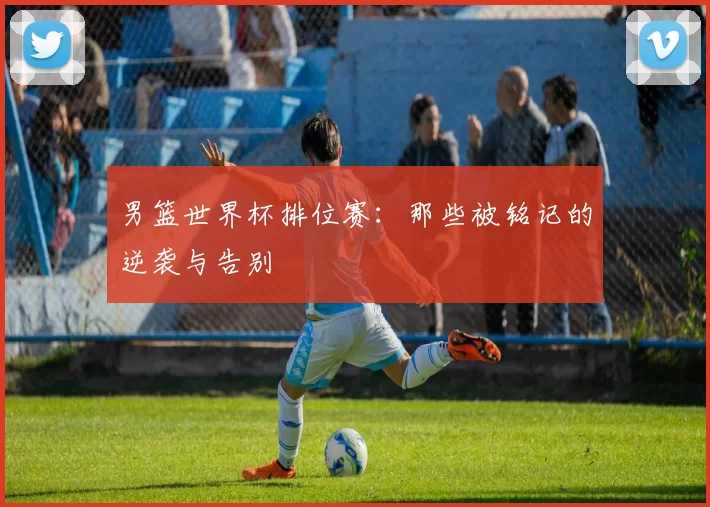 男篮世界杯排位赛:那些被铭记的逆袭与告别