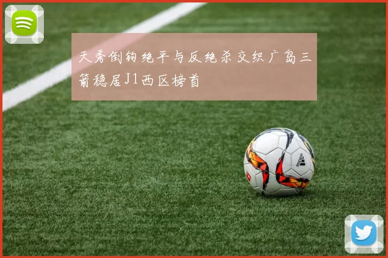 天秀倒钩绝平与反绝杀交织广岛三箭稳居J1西区榜首