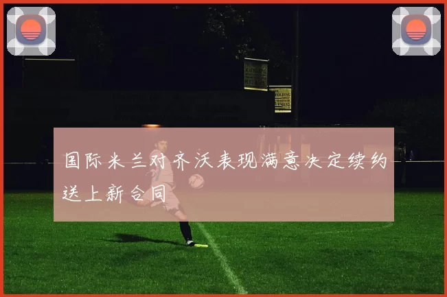 国际米兰对齐沃表现满意决定续约送上新合同