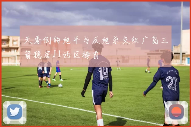天秀倒钩绝平与反绝杀交织广岛三箭稳居J1西区榜首