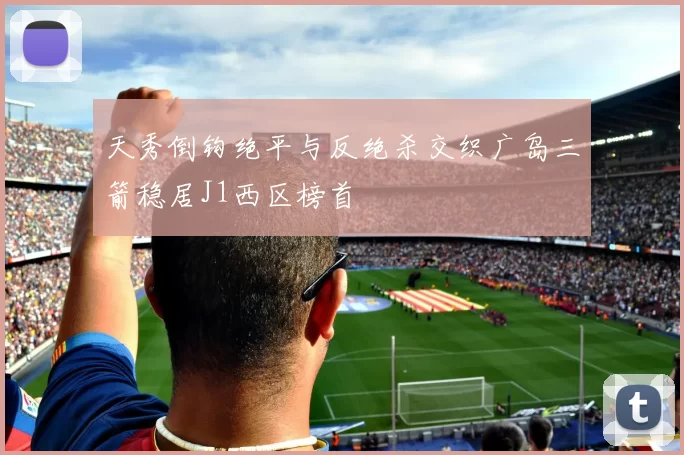 天秀倒钩绝平与反绝杀交织广岛三箭稳居J1西区榜首