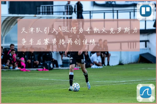 天津队引入NBL得分手凯文克罗斯力争季后赛资格再创佳绩